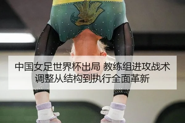 中国女足世界杯出局 教练组进攻战术调整从结构到执行全面革新