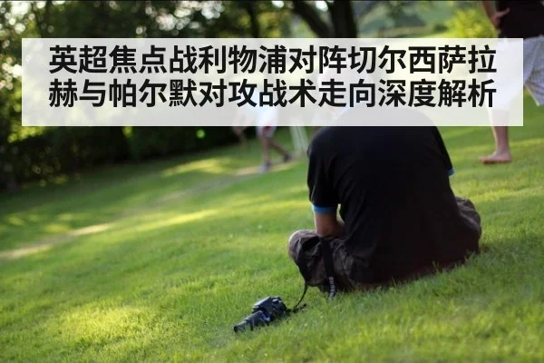 英超焦点战利物浦对阵切尔西萨拉赫与帕尔默对攻战术走向深度解析